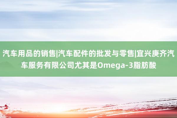 汽车用品的销售|汽车配件的批发与零售|宜兴庚齐汽车服务有限公司尤其是Omega-3脂肪酸