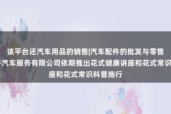 该平台还汽车用品的销售|汽车配件的批发与零售|宜兴庚齐汽车服务有限公司依期推出花式健康讲座和花式常识科普施行