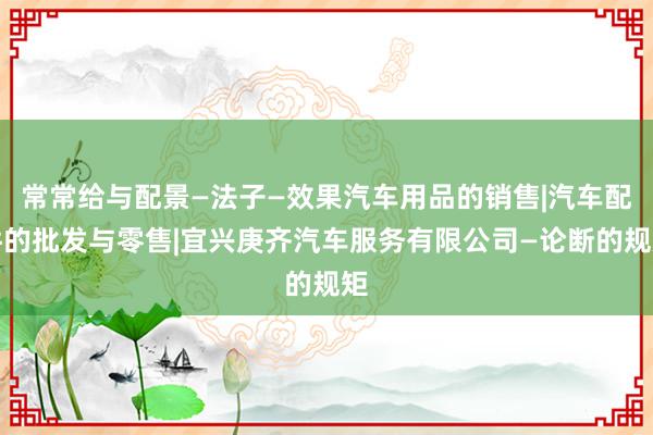 常常给与配景—法子—效果汽车用品的销售|汽车配件的批发与零售|宜兴庚齐汽车服务有限公司—论断的规矩