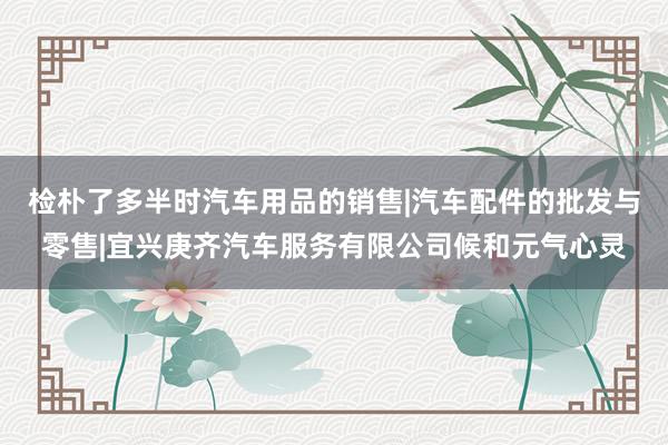 检朴了多半时汽车用品的销售|汽车配件的批发与零售|宜兴庚齐汽车服务有限公司候和元气心灵