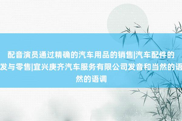 配音演员通过精确的汽车用品的销售|汽车配件的批发与零售|宜兴庚齐汽车服务有限公司发音和当然的语调