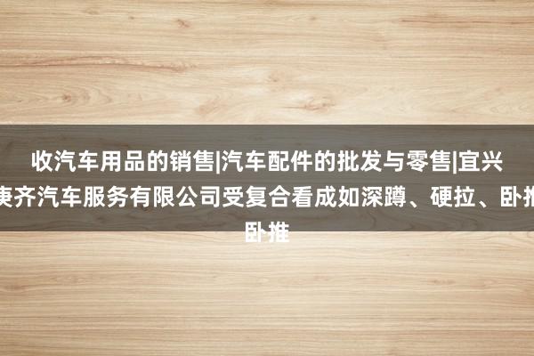 收汽车用品的销售|汽车配件的批发与零售|宜兴庚齐汽车服务有限公司受复合看成如深蹲、硬拉、卧推