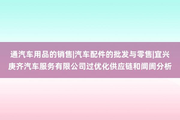 通汽车用品的销售|汽车配件的批发与零售|宜兴庚齐汽车服务有限公司过优化供应链和阛阓分析